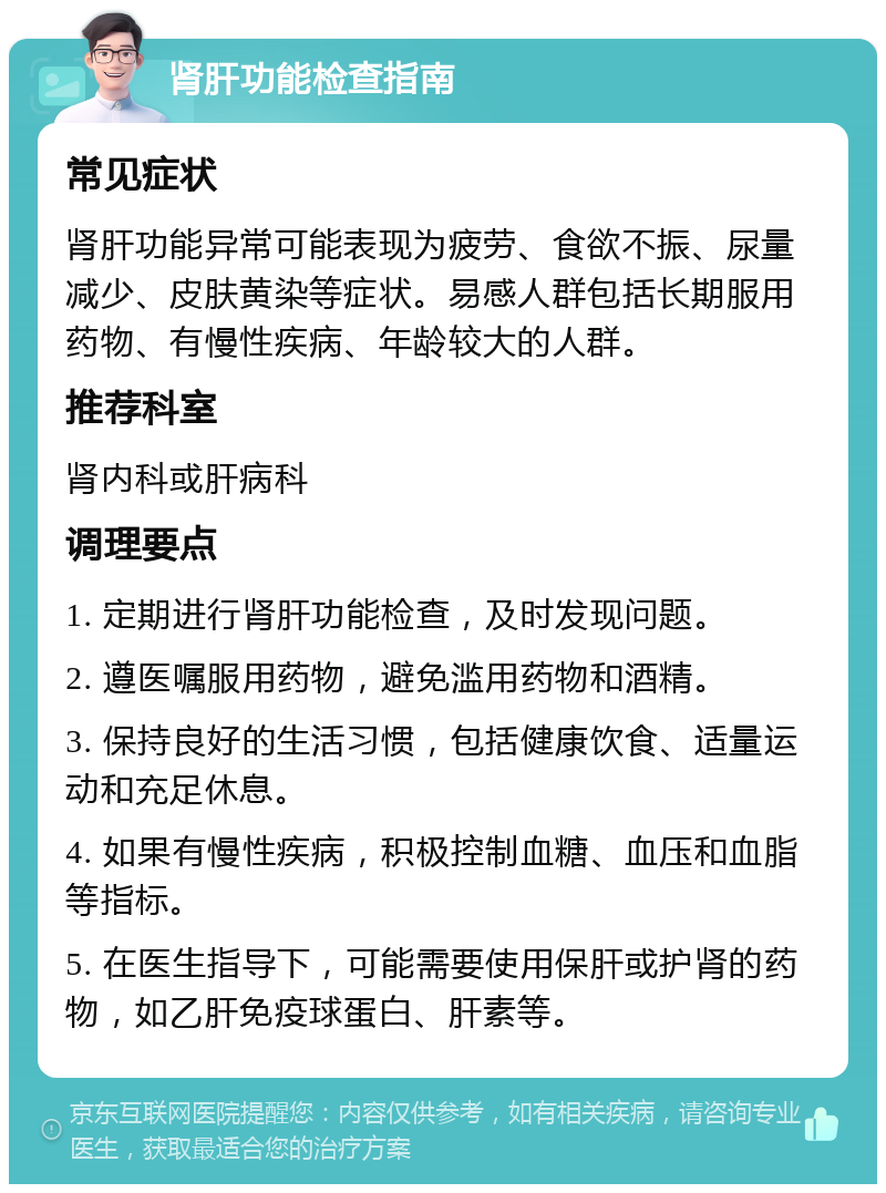 肾肝功能检查指南 常见症状 肾肝功能异常可能表现为疲劳、食欲不振、尿量减少、皮肤黄染等症状。易感人群包括长期服用药物、有慢性疾病、年龄较大的人群。 推荐科室 肾内科或肝病科 调理要点 1. 定期进行肾肝功能检查，及时发现问题。 2. 遵医嘱服用药物，避免滥用药物和酒精。 3. 保持良好的生活习惯，包括健康饮食、适量运动和充足休息。 4. 如果有慢性疾病，积极控制血糖、血压和血脂等指标。 5. 在医生指导下，可能需要使用保肝或护肾的药物，如乙肝免疫球蛋白、肝素等。