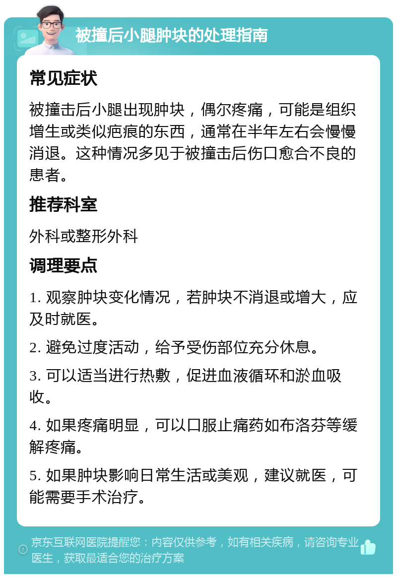 被撞后小腿肿块的处理指南 常见症状 被撞击后小腿出现肿块，偶尔疼痛，可能是组织增生或类似疤痕的东西，通常在半年左右会慢慢消退。这种情况多见于被撞击后伤口愈合不良的患者。 推荐科室 外科或整形外科 调理要点 1. 观察肿块变化情况，若肿块不消退或增大，应及时就医。 2. 避免过度活动，给予受伤部位充分休息。 3. 可以适当进行热敷，促进血液循环和淤血吸收。 4. 如果疼痛明显，可以口服止痛药如布洛芬等缓解疼痛。 5. 如果肿块影响日常生活或美观，建议就医，可能需要手术治疗。