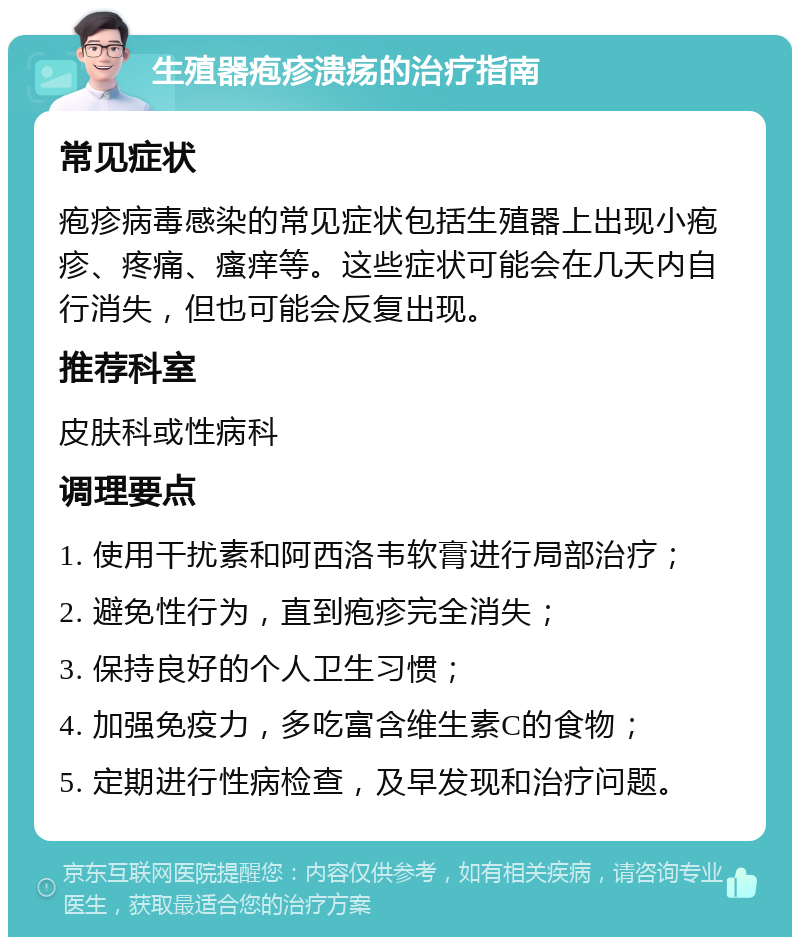 生殖器疱疹溃疡的治疗指南 常见症状 疱疹病毒感染的常见症状包括生殖器上出现小疱疹、疼痛、瘙痒等。这些症状可能会在几天内自行消失，但也可能会反复出现。 推荐科室 皮肤科或性病科 调理要点 1. 使用干扰素和阿西洛韦软膏进行局部治疗； 2. 避免性行为，直到疱疹完全消失； 3. 保持良好的个人卫生习惯； 4. 加强免疫力，多吃富含维生素C的食物； 5. 定期进行性病检查，及早发现和治疗问题。