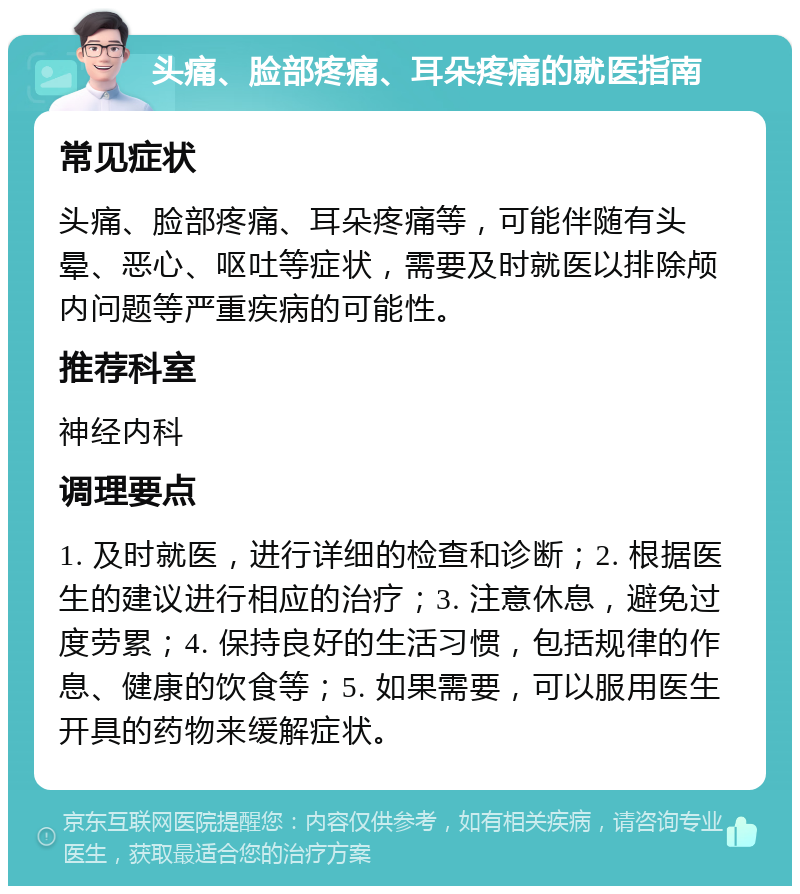 头痛、脸部疼痛、耳朵疼痛的就医指南 常见症状 头痛、脸部疼痛、耳朵疼痛等，可能伴随有头晕、恶心、呕吐等症状，需要及时就医以排除颅内问题等严重疾病的可能性。 推荐科室 神经内科 调理要点 1. 及时就医，进行详细的检查和诊断；2. 根据医生的建议进行相应的治疗；3. 注意休息，避免过度劳累；4. 保持良好的生活习惯，包括规律的作息、健康的饮食等；5. 如果需要，可以服用医生开具的药物来缓解症状。