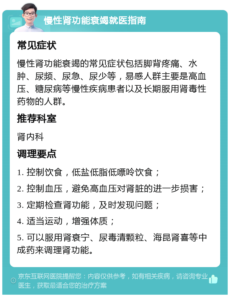 慢性肾功能衰竭就医指南 常见症状 慢性肾功能衰竭的常见症状包括脚背疼痛、水肿、尿频、尿急、尿少等，易感人群主要是高血压、糖尿病等慢性疾病患者以及长期服用肾毒性药物的人群。 推荐科室 肾内科 调理要点 1. 控制饮食，低盐低脂低嘌呤饮食； 2. 控制血压，避免高血压对肾脏的进一步损害； 3. 定期检查肾功能，及时发现问题； 4. 适当运动，增强体质； 5. 可以服用肾衰宁、尿毒清颗粒、海昆肾喜等中成药来调理肾功能。