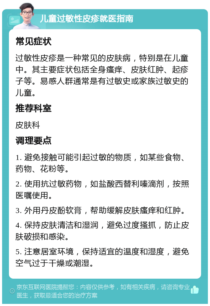 儿童过敏性皮疹就医指南 常见症状 过敏性皮疹是一种常见的皮肤病，特别是在儿童中。其主要症状包括全身瘙痒、皮肤红肿、起疹子等。易感人群通常是有过敏史或家族过敏史的儿童。 推荐科室 皮肤科 调理要点 1. 避免接触可能引起过敏的物质，如某些食物、药物、花粉等。 2. 使用抗过敏药物，如盐酸西替利嗪滴剂，按照医嘱使用。 3. 外用丹皮酚软膏，帮助缓解皮肤瘙痒和红肿。 4. 保持皮肤清洁和湿润，避免过度搔抓，防止皮肤破损和感染。 5. 注意居室环境，保持适宜的温度和湿度，避免空气过于干燥或潮湿。