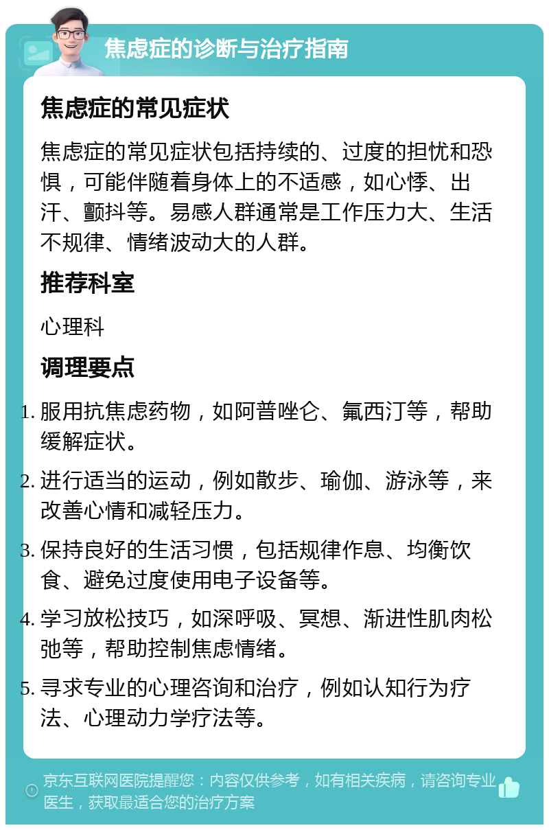 焦虑症的诊断与治疗指南 焦虑症的常见症状 焦虑症的常见症状包括持续的、过度的担忧和恐惧，可能伴随着身体上的不适感，如心悸、出汗、颤抖等。易感人群通常是工作压力大、生活不规律、情绪波动大的人群。 推荐科室 心理科 调理要点 服用抗焦虑药物，如阿普唑仑、氟西汀等，帮助缓解症状。 进行适当的运动，例如散步、瑜伽、游泳等，来改善心情和减轻压力。 保持良好的生活习惯，包括规律作息、均衡饮食、避免过度使用电子设备等。 学习放松技巧，如深呼吸、冥想、渐进性肌肉松弛等，帮助控制焦虑情绪。 寻求专业的心理咨询和治疗，例如认知行为疗法、心理动力学疗法等。