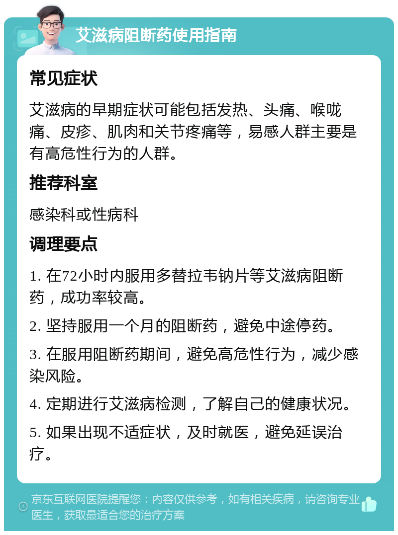 艾滋病阻断药使用指南 常见症状 艾滋病的早期症状可能包括发热、头痛、喉咙痛、皮疹、肌肉和关节疼痛等，易感人群主要是有高危性行为的人群。 推荐科室 感染科或性病科 调理要点 1. 在72小时内服用多替拉韦钠片等艾滋病阻断药，成功率较高。 2. 坚持服用一个月的阻断药，避免中途停药。 3. 在服用阻断药期间，避免高危性行为，减少感染风险。 4. 定期进行艾滋病检测，了解自己的健康状况。 5. 如果出现不适症状，及时就医，避免延误治疗。