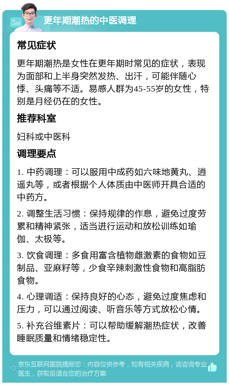 更年期潮热的中医调理 常见症状 更年期潮热是女性在更年期时常见的症状，表现为面部和上半身突然发热、出汗，可能伴随心悸、头痛等不适。易感人群为45-55岁的女性，特别是月经仍在的女性。 推荐科室 妇科或中医科 调理要点 1. 中药调理：可以服用中成药如六味地黄丸、逍遥丸等，或者根据个人体质由中医师开具合适的中药方。 2. 调整生活习惯：保持规律的作息，避免过度劳累和精神紧张，适当进行运动和放松训练如瑜伽、太极等。 3. 饮食调理：多食用富含植物雌激素的食物如豆制品、亚麻籽等，少食辛辣刺激性食物和高脂肪食物。 4. 心理调适：保持良好的心态，避免过度焦虑和压力，可以通过阅读、听音乐等方式放松心情。 5. 补充谷维素片：可以帮助缓解潮热症状，改善睡眠质量和情绪稳定性。