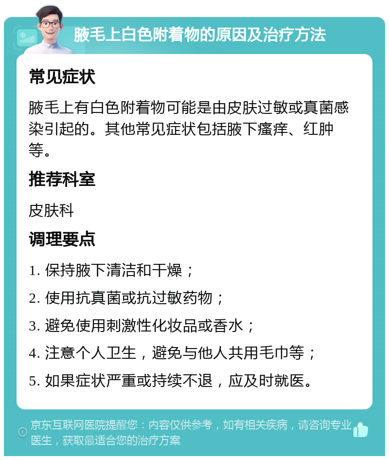 腋毛上白色附着物的原因及治疗方法 常见症状 腋毛上有白色附着物可能是由皮肤过敏或真菌感染引起的。其他常见症状包括腋下瘙痒、红肿等。 推荐科室 皮肤科 调理要点 1. 保持腋下清洁和干燥； 2. 使用抗真菌或抗过敏药物； 3. 避免使用刺激性化妆品或香水； 4. 注意个人卫生，避免与他人共用毛巾等； 5. 如果症状严重或持续不退，应及时就医。