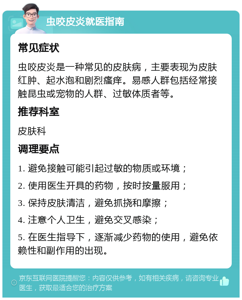 虫咬皮炎就医指南 常见症状 虫咬皮炎是一种常见的皮肤病，主要表现为皮肤红肿、起水泡和剧烈瘙痒。易感人群包括经常接触昆虫或宠物的人群、过敏体质者等。 推荐科室 皮肤科 调理要点 1. 避免接触可能引起过敏的物质或环境； 2. 使用医生开具的药物，按时按量服用； 3. 保持皮肤清洁，避免抓挠和摩擦； 4. 注意个人卫生，避免交叉感染； 5. 在医生指导下，逐渐减少药物的使用，避免依赖性和副作用的出现。