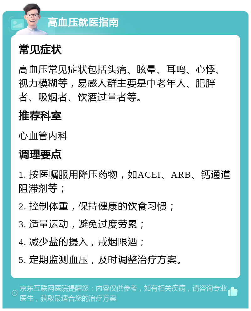 高血压就医指南 常见症状 高血压常见症状包括头痛、眩晕、耳鸣、心悸、视力模糊等，易感人群主要是中老年人、肥胖者、吸烟者、饮酒过量者等。 推荐科室 心血管内科 调理要点 1. 按医嘱服用降压药物，如ACEI、ARB、钙通道阻滞剂等； 2. 控制体重，保持健康的饮食习惯； 3. 适量运动，避免过度劳累； 4. 减少盐的摄入，戒烟限酒； 5. 定期监测血压，及时调整治疗方案。