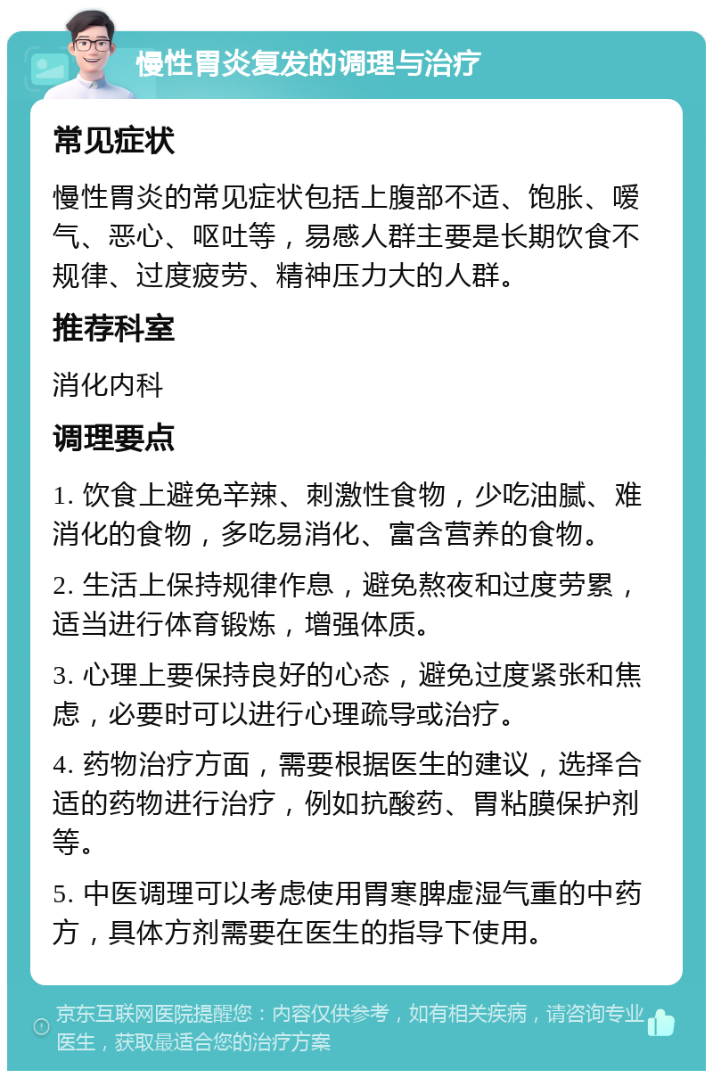 慢性胃炎复发的调理与治疗 常见症状 慢性胃炎的常见症状包括上腹部不适、饱胀、嗳气、恶心、呕吐等，易感人群主要是长期饮食不规律、过度疲劳、精神压力大的人群。 推荐科室 消化内科 调理要点 1. 饮食上避免辛辣、刺激性食物，少吃油腻、难消化的食物，多吃易消化、富含营养的食物。 2. 生活上保持规律作息，避免熬夜和过度劳累，适当进行体育锻炼，增强体质。 3. 心理上要保持良好的心态，避免过度紧张和焦虑，必要时可以进行心理疏导或治疗。 4. 药物治疗方面，需要根据医生的建议，选择合适的药物进行治疗，例如抗酸药、胃粘膜保护剂等。 5. 中医调理可以考虑使用胃寒脾虚湿气重的中药方，具体方剂需要在医生的指导下使用。