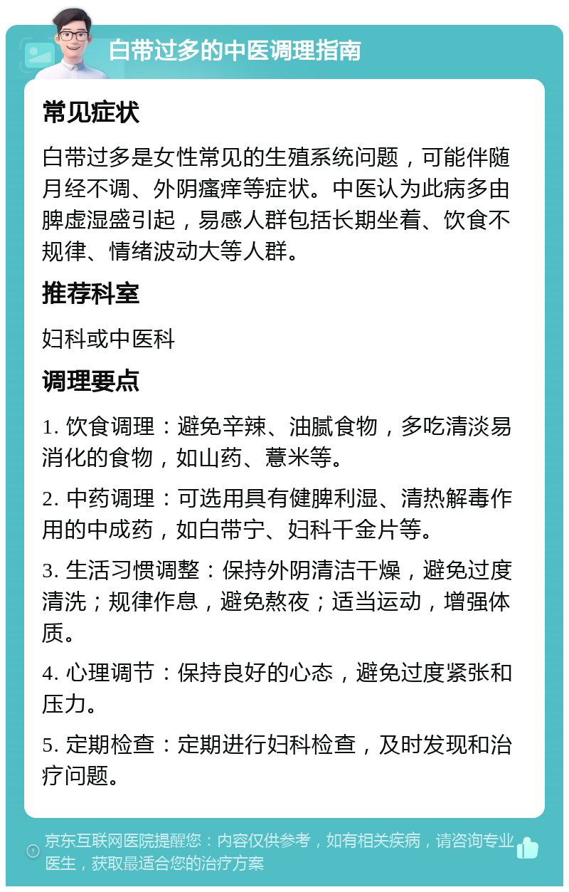 白带过多的中医调理指南 常见症状 白带过多是女性常见的生殖系统问题，可能伴随月经不调、外阴瘙痒等症状。中医认为此病多由脾虚湿盛引起，易感人群包括长期坐着、饮食不规律、情绪波动大等人群。 推荐科室 妇科或中医科 调理要点 1. 饮食调理：避免辛辣、油腻食物，多吃清淡易消化的食物，如山药、薏米等。 2. 中药调理：可选用具有健脾利湿、清热解毒作用的中成药，如白带宁、妇科千金片等。 3. 生活习惯调整：保持外阴清洁干燥，避免过度清洗；规律作息，避免熬夜；适当运动，增强体质。 4. 心理调节：保持良好的心态，避免过度紧张和压力。 5. 定期检查：定期进行妇科检查，及时发现和治疗问题。