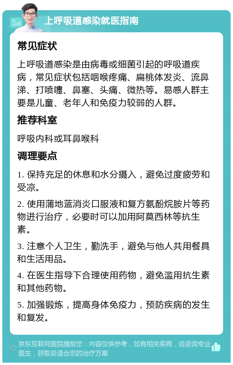 上呼吸道感染就医指南 常见症状 上呼吸道感染是由病毒或细菌引起的呼吸道疾病，常见症状包括咽喉疼痛、扁桃体发炎、流鼻涕、打喷嚏、鼻塞、头痛、微热等。易感人群主要是儿童、老年人和免疫力较弱的人群。 推荐科室 呼吸内科或耳鼻喉科 调理要点 1. 保持充足的休息和水分摄入，避免过度疲劳和受凉。 2. 使用蒲地蓝消炎口服液和复方氨酚烷胺片等药物进行治疗，必要时可以加用阿莫西林等抗生素。 3. 注意个人卫生，勤洗手，避免与他人共用餐具和生活用品。 4. 在医生指导下合理使用药物，避免滥用抗生素和其他药物。 5. 加强锻炼，提高身体免疫力，预防疾病的发生和复发。