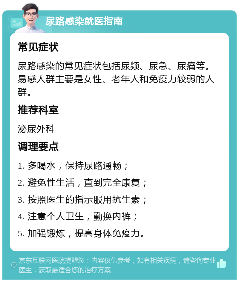 尿路感染就医指南 常见症状 尿路感染的常见症状包括尿频、尿急、尿痛等。易感人群主要是女性、老年人和免疫力较弱的人群。 推荐科室 泌尿外科 调理要点 1. 多喝水，保持尿路通畅； 2. 避免性生活，直到完全康复； 3. 按照医生的指示服用抗生素； 4. 注意个人卫生，勤换内裤； 5. 加强锻炼，提高身体免疫力。