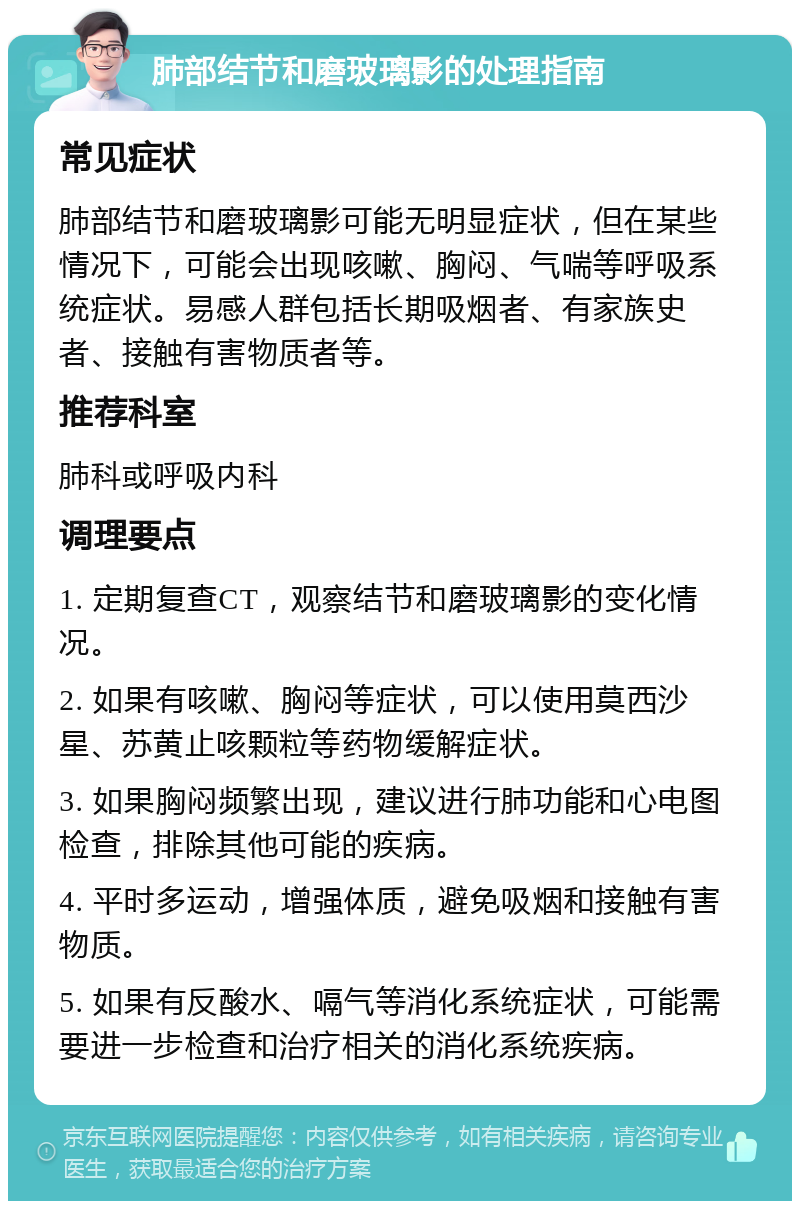 肺部结节和磨玻璃影的处理指南 常见症状 肺部结节和磨玻璃影可能无明显症状，但在某些情况下，可能会出现咳嗽、胸闷、气喘等呼吸系统症状。易感人群包括长期吸烟者、有家族史者、接触有害物质者等。 推荐科室 肺科或呼吸内科 调理要点 1. 定期复查CT，观察结节和磨玻璃影的变化情况。 2. 如果有咳嗽、胸闷等症状，可以使用莫西沙星、苏黄止咳颗粒等药物缓解症状。 3. 如果胸闷频繁出现，建议进行肺功能和心电图检查，排除其他可能的疾病。 4. 平时多运动，增强体质，避免吸烟和接触有害物质。 5. 如果有反酸水、嗝气等消化系统症状，可能需要进一步检查和治疗相关的消化系统疾病。