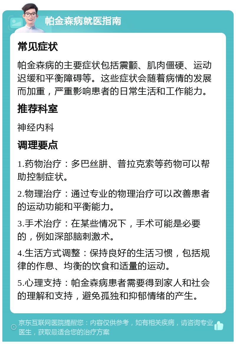 帕金森病就医指南 常见症状 帕金森病的主要症状包括震颤、肌肉僵硬、运动迟缓和平衡障碍等。这些症状会随着病情的发展而加重，严重影响患者的日常生活和工作能力。 推荐科室 神经内科 调理要点 1.药物治疗：多巴丝肼、普拉克索等药物可以帮助控制症状。 2.物理治疗：通过专业的物理治疗可以改善患者的运动功能和平衡能力。 3.手术治疗：在某些情况下，手术可能是必要的，例如深部脑刺激术。 4.生活方式调整：保持良好的生活习惯，包括规律的作息、均衡的饮食和适量的运动。 5.心理支持：帕金森病患者需要得到家人和社会的理解和支持，避免孤独和抑郁情绪的产生。