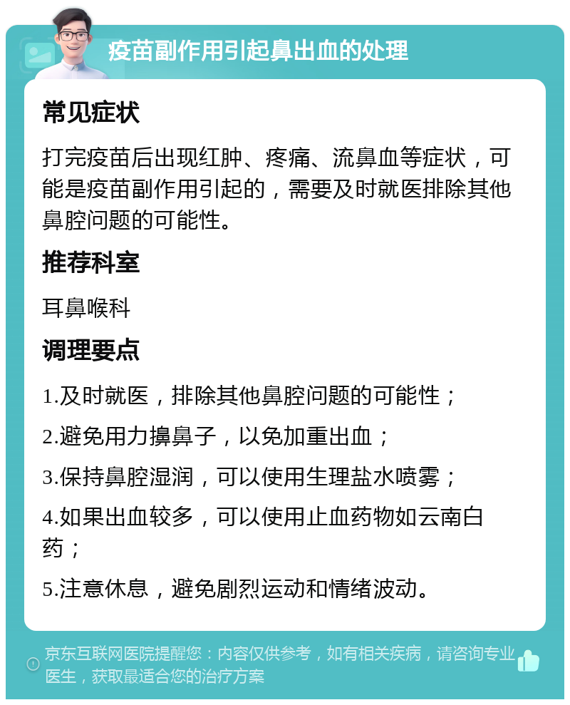 疫苗副作用引起鼻出血的处理 常见症状 打完疫苗后出现红肿、疼痛、流鼻血等症状，可能是疫苗副作用引起的，需要及时就医排除其他鼻腔问题的可能性。 推荐科室 耳鼻喉科 调理要点 1.及时就医，排除其他鼻腔问题的可能性； 2.避免用力擤鼻子，以免加重出血； 3.保持鼻腔湿润，可以使用生理盐水喷雾； 4.如果出血较多，可以使用止血药物如云南白药； 5.注意休息，避免剧烈运动和情绪波动。