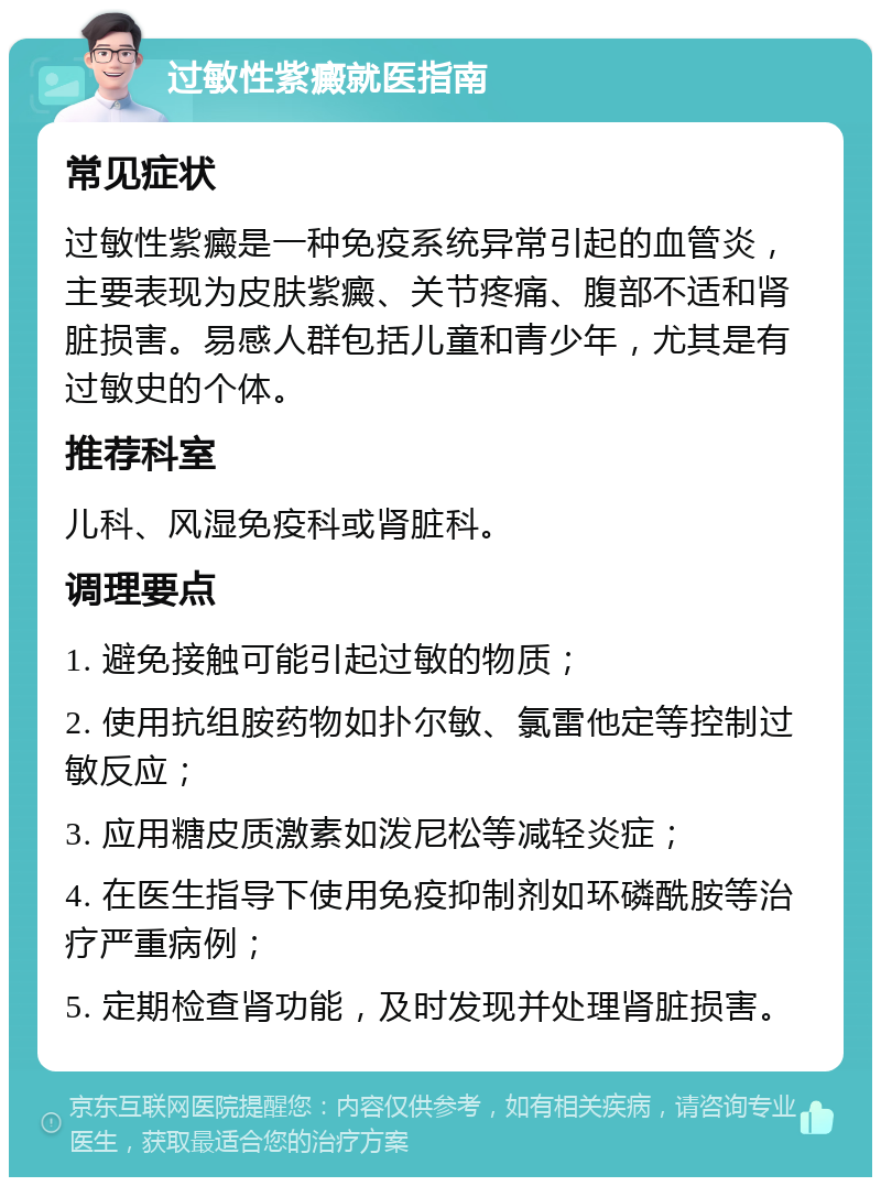 过敏性紫癜就医指南 常见症状 过敏性紫癜是一种免疫系统异常引起的血管炎，主要表现为皮肤紫癜、关节疼痛、腹部不适和肾脏损害。易感人群包括儿童和青少年，尤其是有过敏史的个体。 推荐科室 儿科、风湿免疫科或肾脏科。 调理要点 1. 避免接触可能引起过敏的物质； 2. 使用抗组胺药物如扑尔敏、氯雷他定等控制过敏反应； 3. 应用糖皮质激素如泼尼松等减轻炎症； 4. 在医生指导下使用免疫抑制剂如环磷酰胺等治疗严重病例； 5. 定期检查肾功能，及时发现并处理肾脏损害。