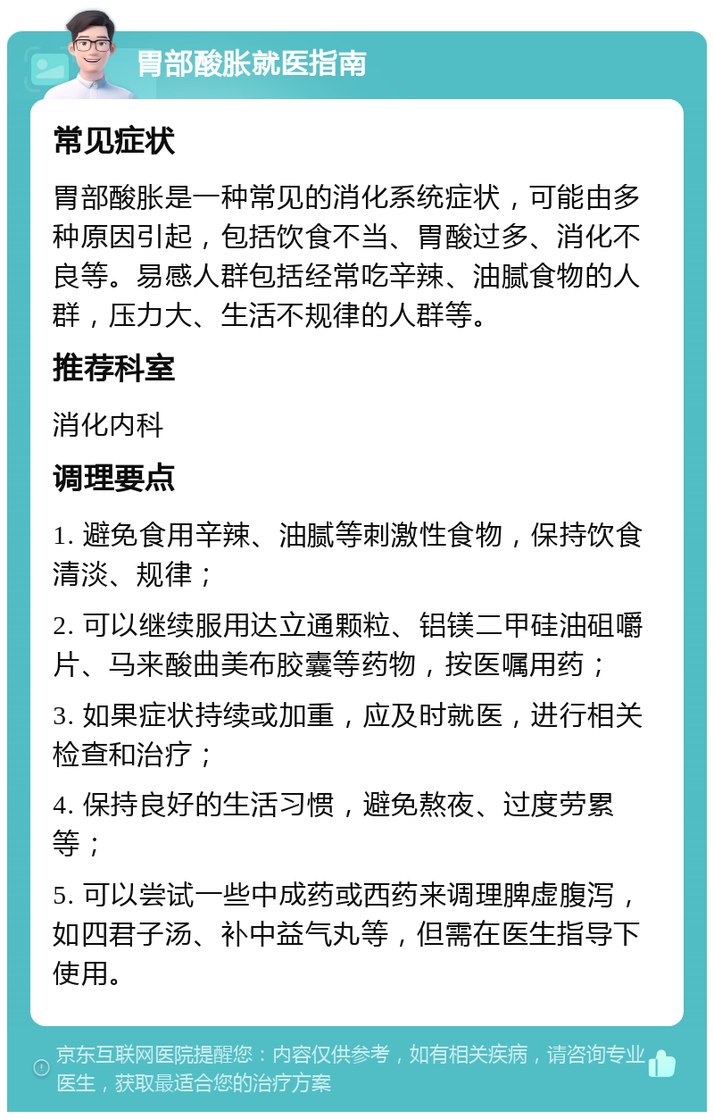 胃部酸胀就医指南 常见症状 胃部酸胀是一种常见的消化系统症状，可能由多种原因引起，包括饮食不当、胃酸过多、消化不良等。易感人群包括经常吃辛辣、油腻食物的人群，压力大、生活不规律的人群等。 推荐科室 消化内科 调理要点 1. 避免食用辛辣、油腻等刺激性食物，保持饮食清淡、规律； 2. 可以继续服用达立通颗粒、铝镁二甲硅油砠嚼片、马来酸曲美布胶囊等药物，按医嘱用药； 3. 如果症状持续或加重，应及时就医，进行相关检查和治疗； 4. 保持良好的生活习惯，避免熬夜、过度劳累等； 5. 可以尝试一些中成药或西药来调理脾虚腹泻，如四君子汤、补中益气丸等，但需在医生指导下使用。