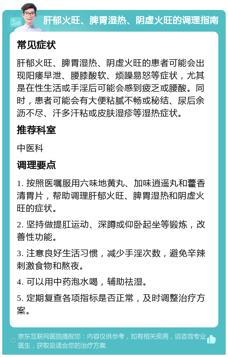 肝郁火旺、脾胃湿热、阴虚火旺的调理指南 常见症状 肝郁火旺、脾胃湿热、阴虚火旺的患者可能会出现阳痿早泄、腰膝酸软、烦躁易怒等症状，尤其是在性生活或手淫后可能会感到疲乏或腰酸。同时，患者可能会有大便粘腻不畅或秘结、尿后余沥不尽、汗多汗粘或皮肤湿疹等湿热症状。 推荐科室 中医科 调理要点 1. 按照医嘱服用六味地黄丸、加味逍遥丸和藿香清胃片，帮助调理肝郁火旺、脾胃湿热和阴虚火旺的症状。 2. 坚持做提肛运动、深蹲或仰卧起坐等锻炼，改善性功能。 3. 注意良好生活习惯，减少手淫次数，避免辛辣刺激食物和熬夜。 4. 可以用中药泡水喝，辅助祛湿。 5. 定期复查各项指标是否正常，及时调整治疗方案。