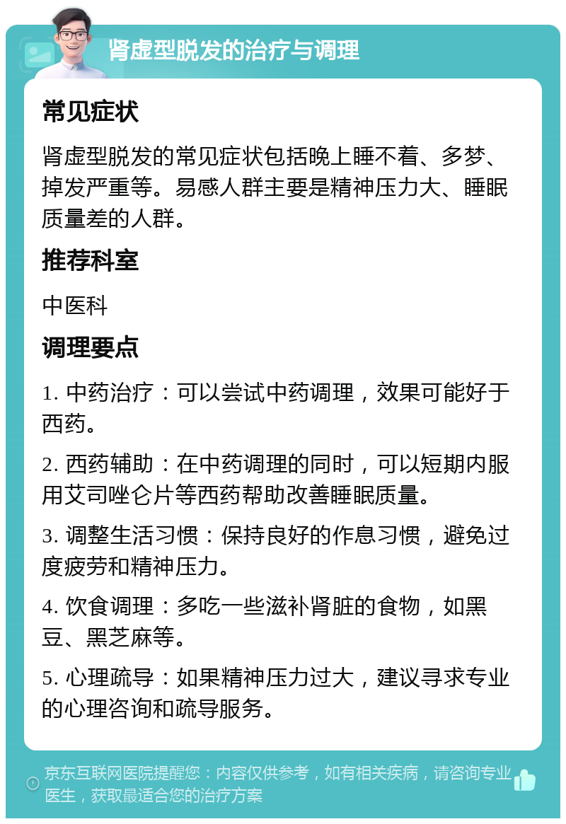 肾虚型脱发的治疗与调理 常见症状 肾虚型脱发的常见症状包括晚上睡不着、多梦、掉发严重等。易感人群主要是精神压力大、睡眠质量差的人群。 推荐科室 中医科 调理要点 1. 中药治疗：可以尝试中药调理，效果可能好于西药。 2. 西药辅助：在中药调理的同时，可以短期内服用艾司唑仑片等西药帮助改善睡眠质量。 3. 调整生活习惯：保持良好的作息习惯，避免过度疲劳和精神压力。 4. 饮食调理：多吃一些滋补肾脏的食物，如黑豆、黑芝麻等。 5. 心理疏导：如果精神压力过大，建议寻求专业的心理咨询和疏导服务。