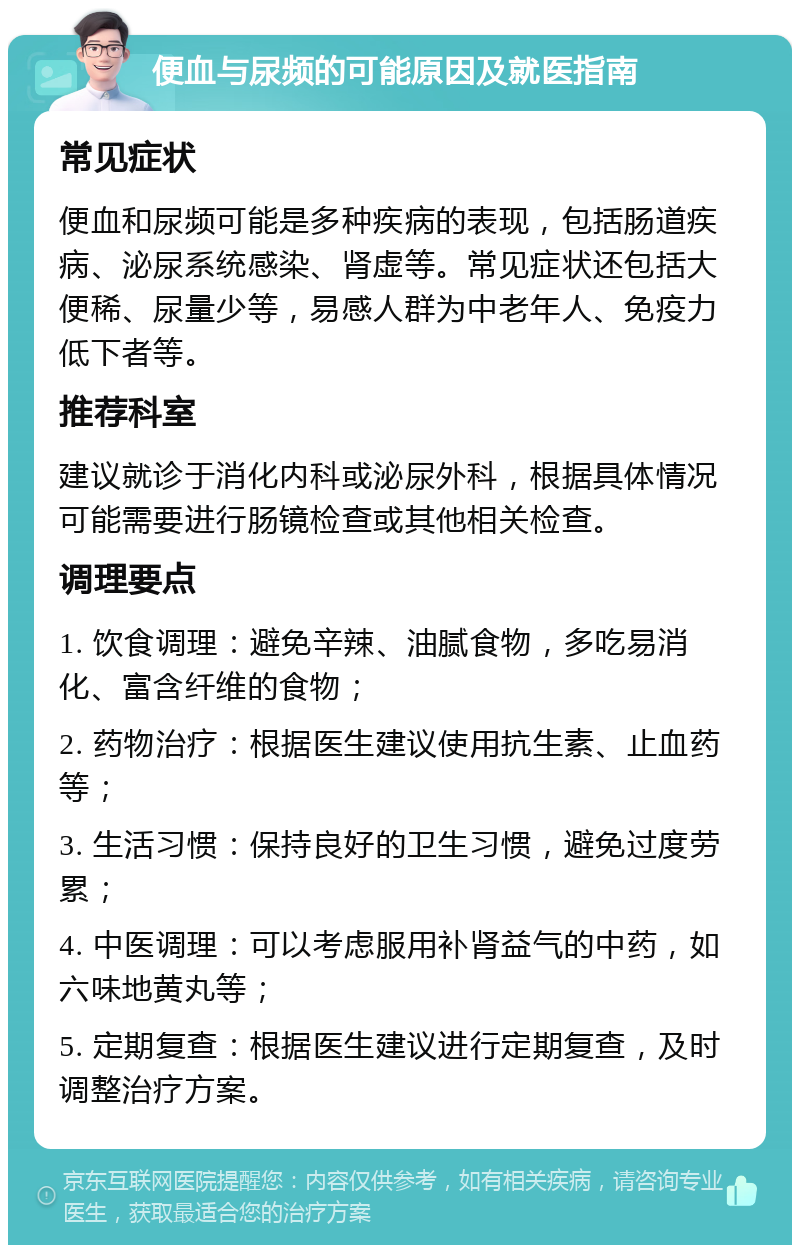 便血与尿频的可能原因及就医指南 常见症状 便血和尿频可能是多种疾病的表现，包括肠道疾病、泌尿系统感染、肾虚等。常见症状还包括大便稀、尿量少等，易感人群为中老年人、免疫力低下者等。 推荐科室 建议就诊于消化内科或泌尿外科，根据具体情况可能需要进行肠镜检查或其他相关检查。 调理要点 1. 饮食调理：避免辛辣、油腻食物，多吃易消化、富含纤维的食物； 2. 药物治疗：根据医生建议使用抗生素、止血药等； 3. 生活习惯：保持良好的卫生习惯，避免过度劳累； 4. 中医调理：可以考虑服用补肾益气的中药，如六味地黄丸等； 5. 定期复查：根据医生建议进行定期复查，及时调整治疗方案。