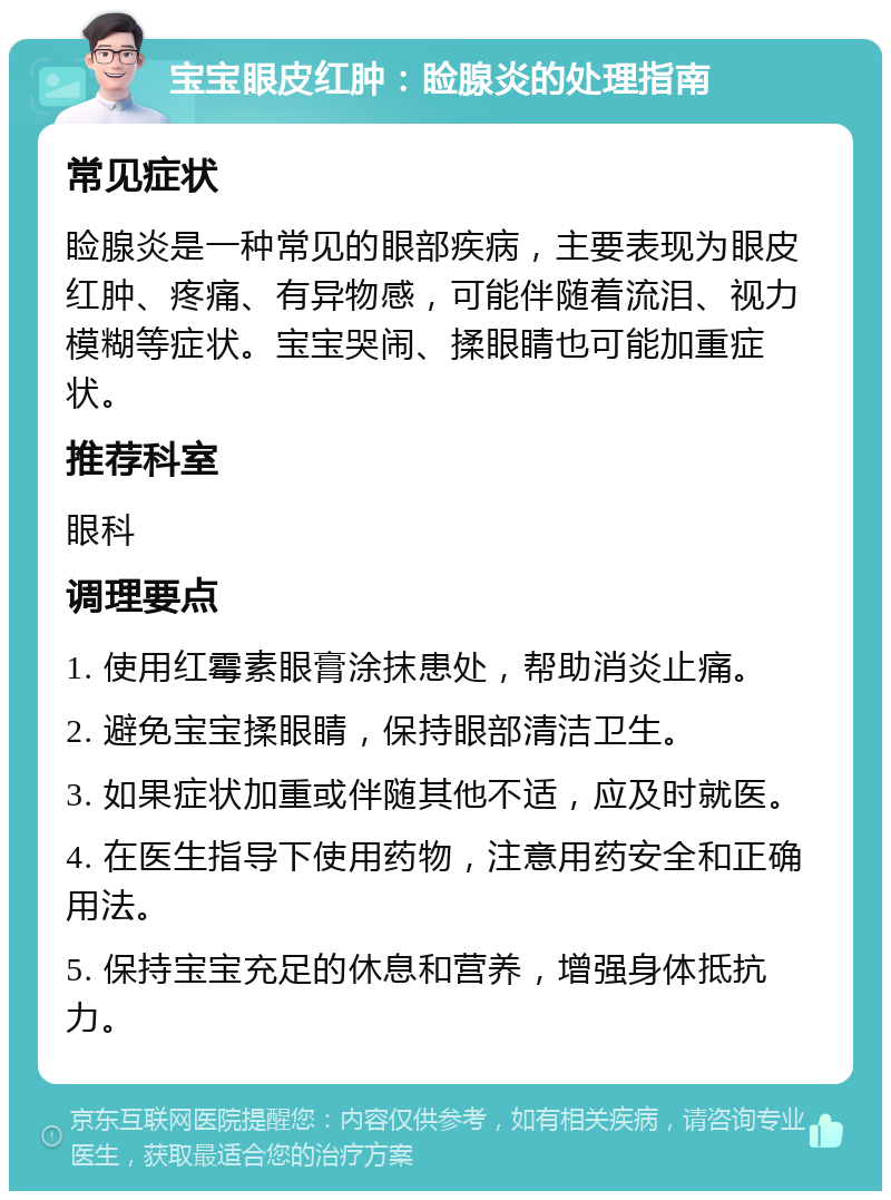 宝宝眼皮红肿：睑腺炎的处理指南 常见症状 睑腺炎是一种常见的眼部疾病，主要表现为眼皮红肿、疼痛、有异物感，可能伴随着流泪、视力模糊等症状。宝宝哭闹、揉眼睛也可能加重症状。 推荐科室 眼科 调理要点 1. 使用红霉素眼膏涂抹患处，帮助消炎止痛。 2. 避免宝宝揉眼睛，保持眼部清洁卫生。 3. 如果症状加重或伴随其他不适，应及时就医。 4. 在医生指导下使用药物，注意用药安全和正确用法。 5. 保持宝宝充足的休息和营养，增强身体抵抗力。