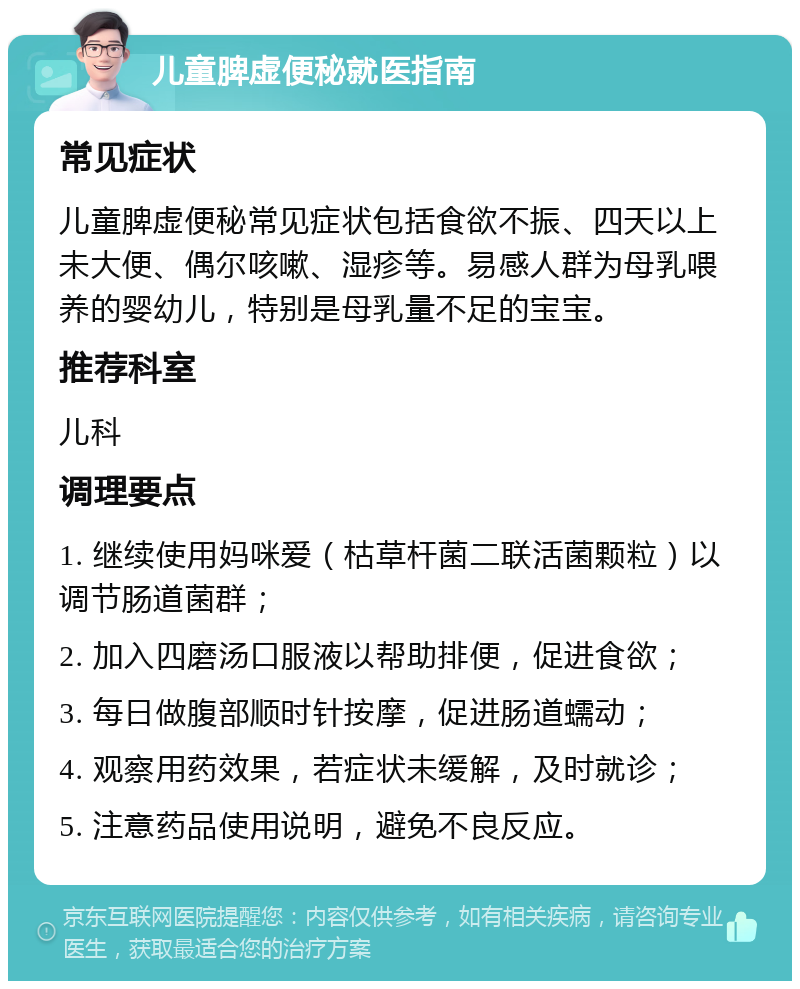 儿童脾虚便秘就医指南 常见症状 儿童脾虚便秘常见症状包括食欲不振、四天以上未大便、偶尔咳嗽、湿疹等。易感人群为母乳喂养的婴幼儿，特别是母乳量不足的宝宝。 推荐科室 儿科 调理要点 1. 继续使用妈咪爱（枯草杆菌二联活菌颗粒）以调节肠道菌群； 2. 加入四磨汤口服液以帮助排便，促进食欲； 3. 每日做腹部顺时针按摩，促进肠道蠕动； 4. 观察用药效果，若症状未缓解，及时就诊； 5. 注意药品使用说明，避免不良反应。