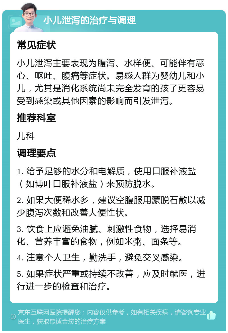 小儿泄泻的治疗与调理 常见症状 小儿泄泻主要表现为腹泻、水样便、可能伴有恶心、呕吐、腹痛等症状。易感人群为婴幼儿和小儿，尤其是消化系统尚未完全发育的孩子更容易受到感染或其他因素的影响而引发泄泻。 推荐科室 儿科 调理要点 1. 给予足够的水分和电解质，使用口服补液盐（如博叶口服补液盐）来预防脱水。 2. 如果大便稀水多，建议空腹服用蒙脱石散以减少腹泻次数和改善大便性状。 3. 饮食上应避免油腻、刺激性食物，选择易消化、营养丰富的食物，例如米粥、面条等。 4. 注意个人卫生，勤洗手，避免交叉感染。 5. 如果症状严重或持续不改善，应及时就医，进行进一步的检查和治疗。