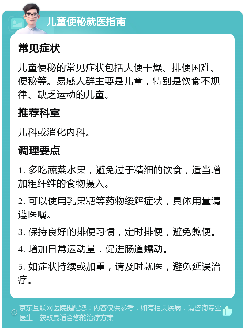 儿童便秘就医指南 常见症状 儿童便秘的常见症状包括大便干燥、排便困难、便秘等。易感人群主要是儿童，特别是饮食不规律、缺乏运动的儿童。 推荐科室 儿科或消化内科。 调理要点 1. 多吃蔬菜水果，避免过于精细的饮食，适当增加粗纤维的食物摄入。 2. 可以使用乳果糖等药物缓解症状，具体用量请遵医嘱。 3. 保持良好的排便习惯，定时排便，避免憋便。 4. 增加日常运动量，促进肠道蠕动。 5. 如症状持续或加重，请及时就医，避免延误治疗。