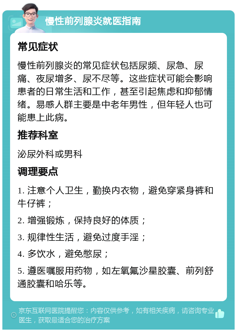 慢性前列腺炎就医指南 常见症状 慢性前列腺炎的常见症状包括尿频、尿急、尿痛、夜尿增多、尿不尽等。这些症状可能会影响患者的日常生活和工作，甚至引起焦虑和抑郁情绪。易感人群主要是中老年男性，但年轻人也可能患上此病。 推荐科室 泌尿外科或男科 调理要点 1. 注意个人卫生，勤换内衣物，避免穿紧身裤和牛仔裤； 2. 增强锻炼，保持良好的体质； 3. 规律性生活，避免过度手淫； 4. 多饮水，避免憋尿； 5. 遵医嘱服用药物，如左氧氟沙星胶囊、前列舒通胶囊和哈乐等。