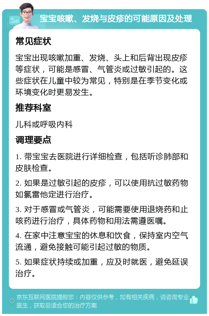 宝宝咳嗽、发烧与皮疹的可能原因及处理 常见症状 宝宝出现咳嗽加重、发烧、头上和后背出现皮疹等症状，可能是感冒、气管炎或过敏引起的。这些症状在儿童中较为常见，特别是在季节变化或环境变化时更易发生。 推荐科室 儿科或呼吸内科 调理要点 1. 带宝宝去医院进行详细检查，包括听诊肺部和皮肤检查。 2. 如果是过敏引起的皮疹，可以使用抗过敏药物如氯雷他定进行治疗。 3. 对于感冒或气管炎，可能需要使用退烧药和止咳药进行治疗，具体药物和用法需遵医嘱。 4. 在家中注意宝宝的休息和饮食，保持室内空气流通，避免接触可能引起过敏的物质。 5. 如果症状持续或加重，应及时就医，避免延误治疗。