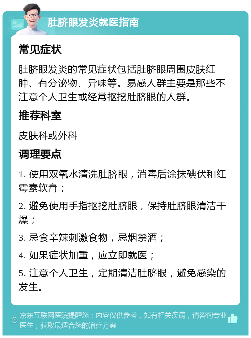 肚脐眼发炎就医指南 常见症状 肚脐眼发炎的常见症状包括肚脐眼周围皮肤红肿、有分泌物、异味等。易感人群主要是那些不注意个人卫生或经常抠挖肚脐眼的人群。 推荐科室 皮肤科或外科 调理要点 1. 使用双氧水清洗肚脐眼，消毒后涂抹碘伏和红霉素软膏； 2. 避免使用手指抠挖肚脐眼，保持肚脐眼清洁干燥； 3. 忌食辛辣刺激食物，忌烟禁酒； 4. 如果症状加重，应立即就医； 5. 注意个人卫生，定期清洁肚脐眼，避免感染的发生。