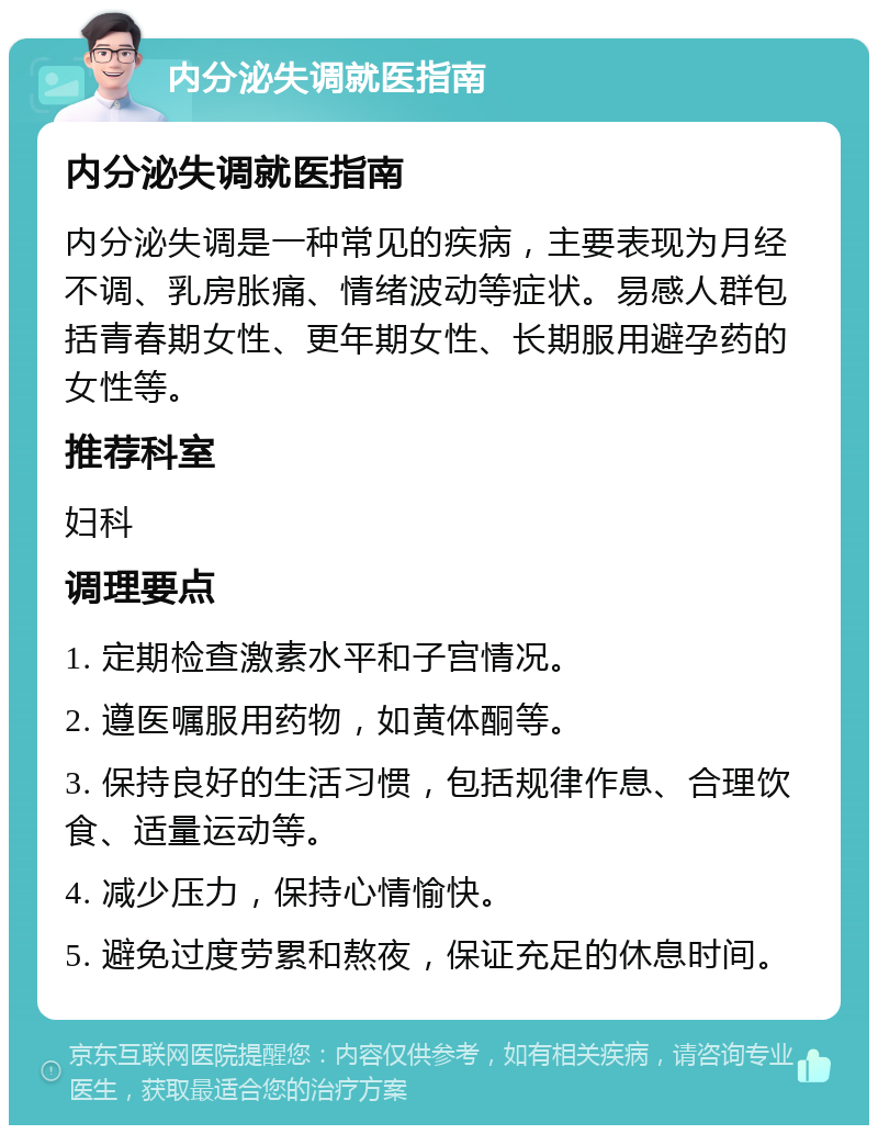 内分泌失调就医指南 内分泌失调就医指南 内分泌失调是一种常见的疾病，主要表现为月经不调、乳房胀痛、情绪波动等症状。易感人群包括青春期女性、更年期女性、长期服用避孕药的女性等。 推荐科室 妇科 调理要点 1. 定期检查激素水平和子宫情况。 2. 遵医嘱服用药物，如黄体酮等。 3. 保持良好的生活习惯，包括规律作息、合理饮食、适量运动等。 4. 减少压力，保持心情愉快。 5. 避免过度劳累和熬夜，保证充足的休息时间。