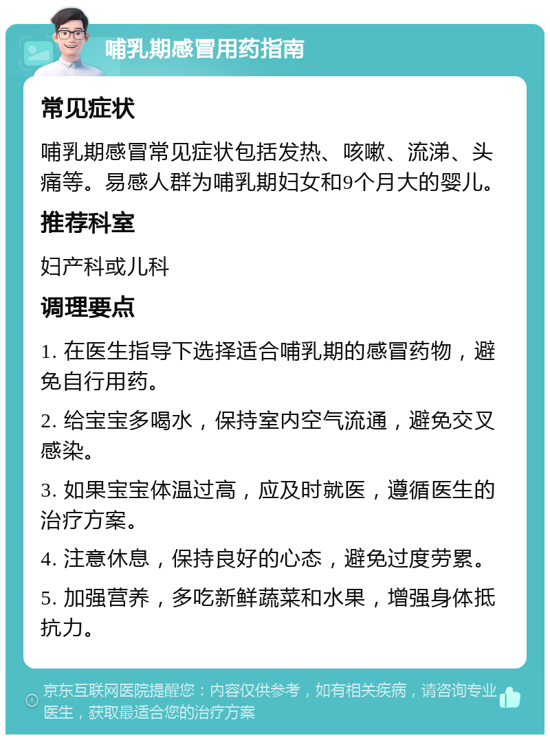 哺乳期感冒用药指南 常见症状 哺乳期感冒常见症状包括发热、咳嗽、流涕、头痛等。易感人群为哺乳期妇女和9个月大的婴儿。 推荐科室 妇产科或儿科 调理要点 1. 在医生指导下选择适合哺乳期的感冒药物，避免自行用药。 2. 给宝宝多喝水，保持室内空气流通，避免交叉感染。 3. 如果宝宝体温过高，应及时就医，遵循医生的治疗方案。 4. 注意休息，保持良好的心态，避免过度劳累。 5. 加强营养，多吃新鲜蔬菜和水果，增强身体抵抗力。