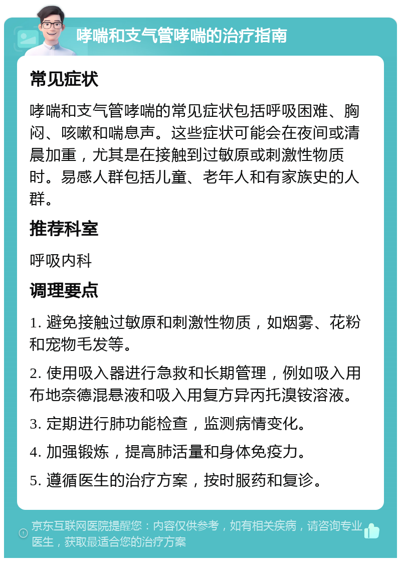 哮喘和支气管哮喘的治疗指南 常见症状 哮喘和支气管哮喘的常见症状包括呼吸困难、胸闷、咳嗽和喘息声。这些症状可能会在夜间或清晨加重，尤其是在接触到过敏原或刺激性物质时。易感人群包括儿童、老年人和有家族史的人群。 推荐科室 呼吸内科 调理要点 1. 避免接触过敏原和刺激性物质，如烟雾、花粉和宠物毛发等。 2. 使用吸入器进行急救和长期管理，例如吸入用布地奈德混悬液和吸入用复方异丙托溴铵溶液。 3. 定期进行肺功能检查，监测病情变化。 4. 加强锻炼，提高肺活量和身体免疫力。 5. 遵循医生的治疗方案，按时服药和复诊。