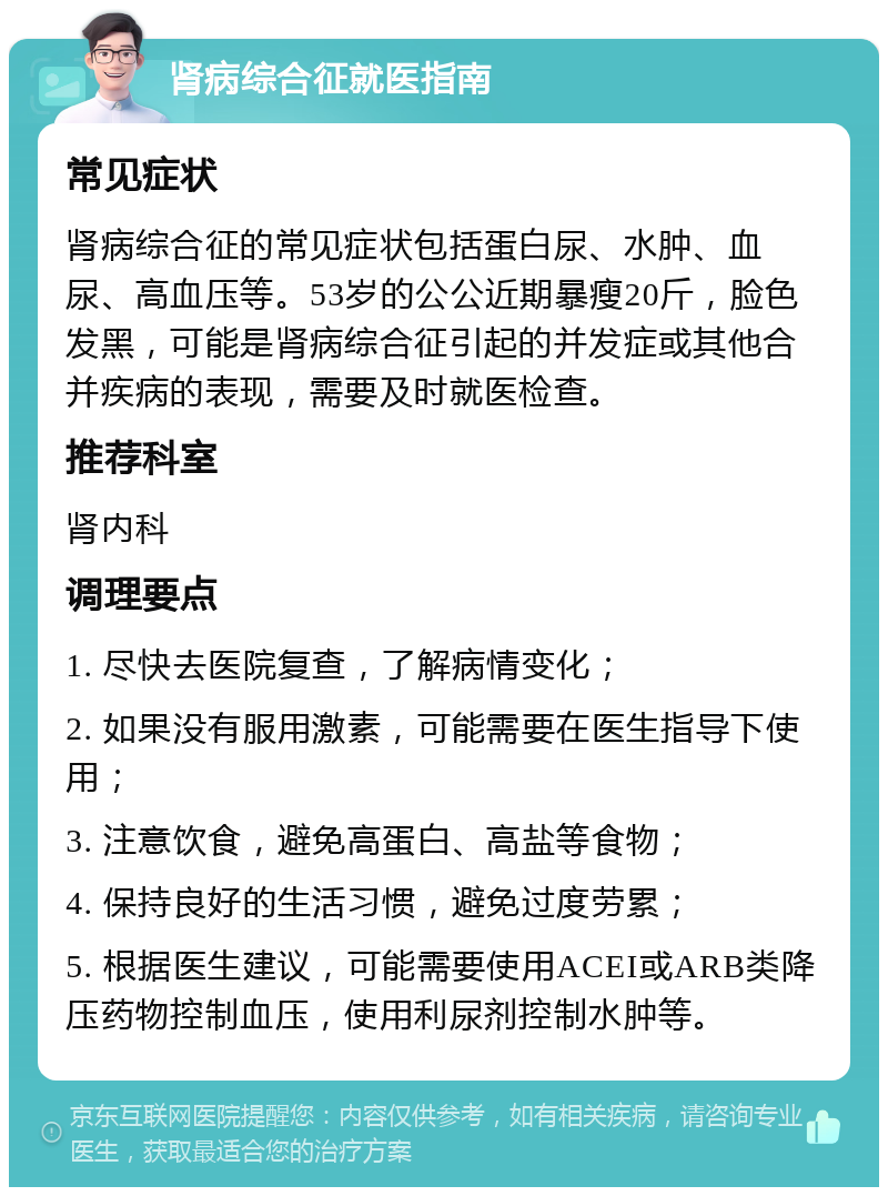 肾病综合征就医指南 常见症状 肾病综合征的常见症状包括蛋白尿、水肿、血尿、高血压等。53岁的公公近期暴瘦20斤，脸色发黑，可能是肾病综合征引起的并发症或其他合并疾病的表现，需要及时就医检查。 推荐科室 肾内科 调理要点 1. 尽快去医院复查，了解病情变化； 2. 如果没有服用激素，可能需要在医生指导下使用； 3. 注意饮食，避免高蛋白、高盐等食物； 4. 保持良好的生活习惯，避免过度劳累； 5. 根据医生建议，可能需要使用ACEI或ARB类降压药物控制血压，使用利尿剂控制水肿等。