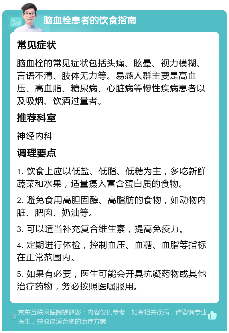 脑血栓患者的饮食指南 常见症状 脑血栓的常见症状包括头痛、眩晕、视力模糊、言语不清、肢体无力等。易感人群主要是高血压、高血脂、糖尿病、心脏病等慢性疾病患者以及吸烟、饮酒过量者。 推荐科室 神经内科 调理要点 1. 饮食上应以低盐、低脂、低糖为主，多吃新鲜蔬菜和水果，适量摄入富含蛋白质的食物。 2. 避免食用高胆固醇、高脂肪的食物，如动物内脏、肥肉、奶油等。 3. 可以适当补充复合维生素，提高免疫力。 4. 定期进行体检，控制血压、血糖、血脂等指标在正常范围内。 5. 如果有必要，医生可能会开具抗凝药物或其他治疗药物，务必按照医嘱服用。