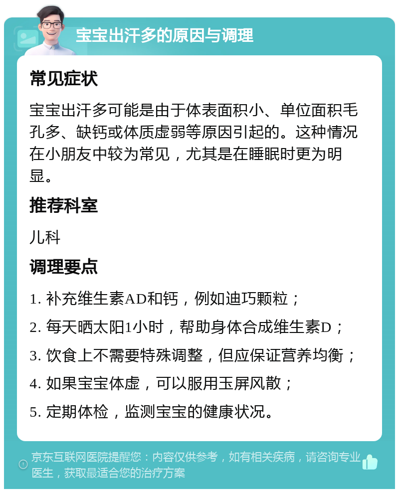 宝宝出汗多的原因与调理 常见症状 宝宝出汗多可能是由于体表面积小、单位面积毛孔多、缺钙或体质虚弱等原因引起的。这种情况在小朋友中较为常见，尤其是在睡眠时更为明显。 推荐科室 儿科 调理要点 1. 补充维生素AD和钙，例如迪巧颗粒； 2. 每天晒太阳1小时，帮助身体合成维生素D； 3. 饮食上不需要特殊调整，但应保证营养均衡； 4. 如果宝宝体虚，可以服用玉屏风散； 5. 定期体检，监测宝宝的健康状况。