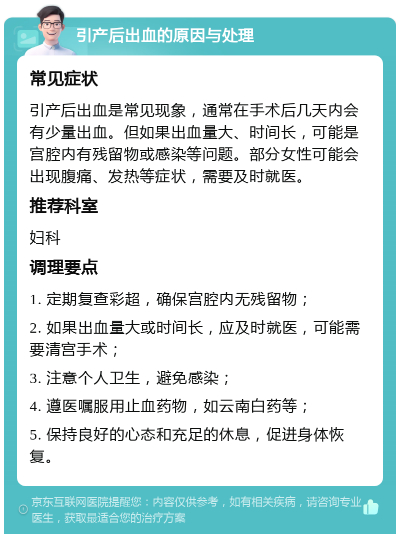 引产后出血的原因与处理 常见症状 引产后出血是常见现象，通常在手术后几天内会有少量出血。但如果出血量大、时间长，可能是宫腔内有残留物或感染等问题。部分女性可能会出现腹痛、发热等症状，需要及时就医。 推荐科室 妇科 调理要点 1. 定期复查彩超，确保宫腔内无残留物； 2. 如果出血量大或时间长，应及时就医，可能需要清宫手术； 3. 注意个人卫生，避免感染； 4. 遵医嘱服用止血药物，如云南白药等； 5. 保持良好的心态和充足的休息，促进身体恢复。