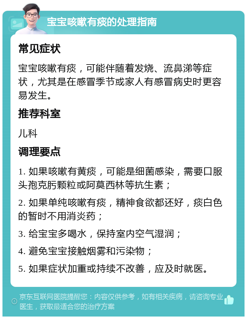 宝宝咳嗽有痰的处理指南 常见症状 宝宝咳嗽有痰，可能伴随着发烧、流鼻涕等症状，尤其是在感冒季节或家人有感冒病史时更容易发生。 推荐科室 儿科 调理要点 1. 如果咳嗽有黄痰，可能是细菌感染，需要口服头孢克肟颗粒或阿莫西林等抗生素； 2. 如果单纯咳嗽有痰，精神食欲都还好，痰白色的暂时不用消炎药； 3. 给宝宝多喝水，保持室内空气湿润； 4. 避免宝宝接触烟雾和污染物； 5. 如果症状加重或持续不改善，应及时就医。