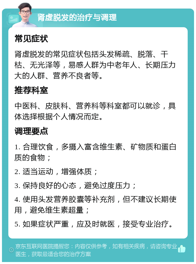 肾虚脱发的治疗与调理 常见症状 肾虚脱发的常见症状包括头发稀疏、脱落、干枯、无光泽等，易感人群为中老年人、长期压力大的人群、营养不良者等。 推荐科室 中医科、皮肤科、营养科等科室都可以就诊，具体选择根据个人情况而定。 调理要点 1. 合理饮食，多摄入富含维生素、矿物质和蛋白质的食物； 2. 适当运动，增强体质； 3. 保持良好的心态，避免过度压力； 4. 使用头发营养胶囊等补充剂，但不建议长期使用，避免维生素超量； 5. 如果症状严重，应及时就医，接受专业治疗。