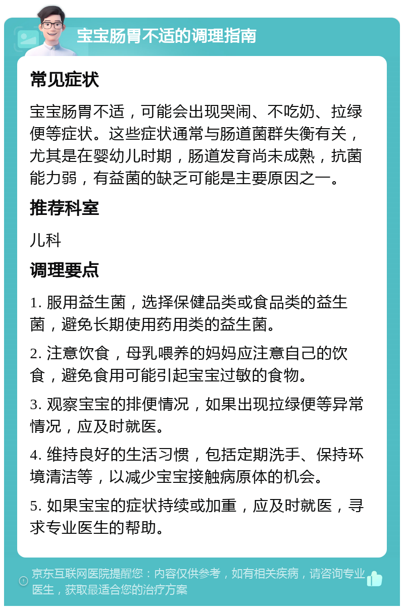 宝宝肠胃不适的调理指南 常见症状 宝宝肠胃不适，可能会出现哭闹、不吃奶、拉绿便等症状。这些症状通常与肠道菌群失衡有关，尤其是在婴幼儿时期，肠道发育尚未成熟，抗菌能力弱，有益菌的缺乏可能是主要原因之一。 推荐科室 儿科 调理要点 1. 服用益生菌，选择保健品类或食品类的益生菌，避免长期使用药用类的益生菌。 2. 注意饮食，母乳喂养的妈妈应注意自己的饮食，避免食用可能引起宝宝过敏的食物。 3. 观察宝宝的排便情况，如果出现拉绿便等异常情况，应及时就医。 4. 维持良好的生活习惯，包括定期洗手、保持环境清洁等，以减少宝宝接触病原体的机会。 5. 如果宝宝的症状持续或加重，应及时就医，寻求专业医生的帮助。