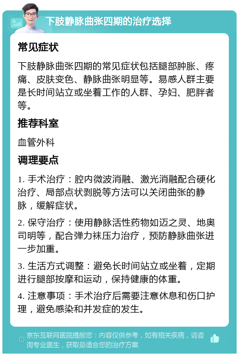 下肢静脉曲张四期的治疗选择 常见症状 下肢静脉曲张四期的常见症状包括腿部肿胀、疼痛、皮肤变色、静脉曲张明显等。易感人群主要是长时间站立或坐着工作的人群、孕妇、肥胖者等。 推荐科室 血管外科 调理要点 1. 手术治疗：腔内微波消融、激光消融配合硬化治疗、局部点状剥脱等方法可以关闭曲张的静脉，缓解症状。 2. 保守治疗：使用静脉活性药物如迈之灵、地奥司明等，配合弹力袜压力治疗，预防静脉曲张进一步加重。 3. 生活方式调整：避免长时间站立或坐着，定期进行腿部按摩和运动，保持健康的体重。 4. 注意事项：手术治疗后需要注意休息和伤口护理，避免感染和并发症的发生。