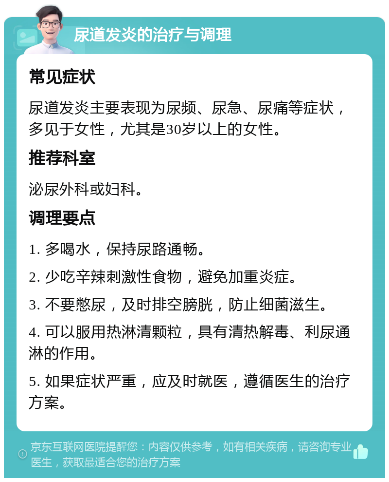 尿道发炎的治疗与调理 常见症状 尿道发炎主要表现为尿频、尿急、尿痛等症状，多见于女性，尤其是30岁以上的女性。 推荐科室 泌尿外科或妇科。 调理要点 1. 多喝水，保持尿路通畅。 2. 少吃辛辣刺激性食物，避免加重炎症。 3. 不要憋尿，及时排空膀胱，防止细菌滋生。 4. 可以服用热淋清颗粒，具有清热解毒、利尿通淋的作用。 5. 如果症状严重，应及时就医，遵循医生的治疗方案。