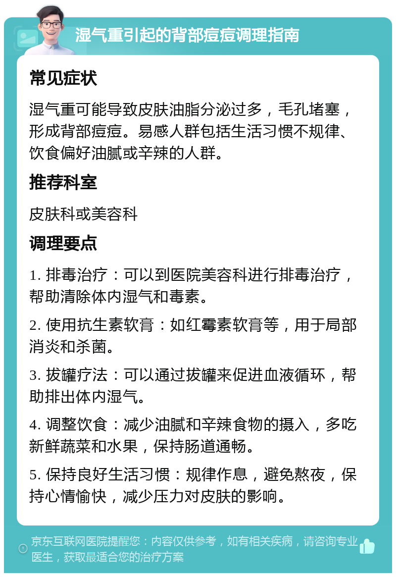 湿气重引起的背部痘痘调理指南 常见症状 湿气重可能导致皮肤油脂分泌过多，毛孔堵塞，形成背部痘痘。易感人群包括生活习惯不规律、饮食偏好油腻或辛辣的人群。 推荐科室 皮肤科或美容科 调理要点 1. 排毒治疗：可以到医院美容科进行排毒治疗，帮助清除体内湿气和毒素。 2. 使用抗生素软膏：如红霉素软膏等，用于局部消炎和杀菌。 3. 拔罐疗法：可以通过拔罐来促进血液循环，帮助排出体内湿气。 4. 调整饮食：减少油腻和辛辣食物的摄入，多吃新鲜蔬菜和水果，保持肠道通畅。 5. 保持良好生活习惯：规律作息，避免熬夜，保持心情愉快，减少压力对皮肤的影响。