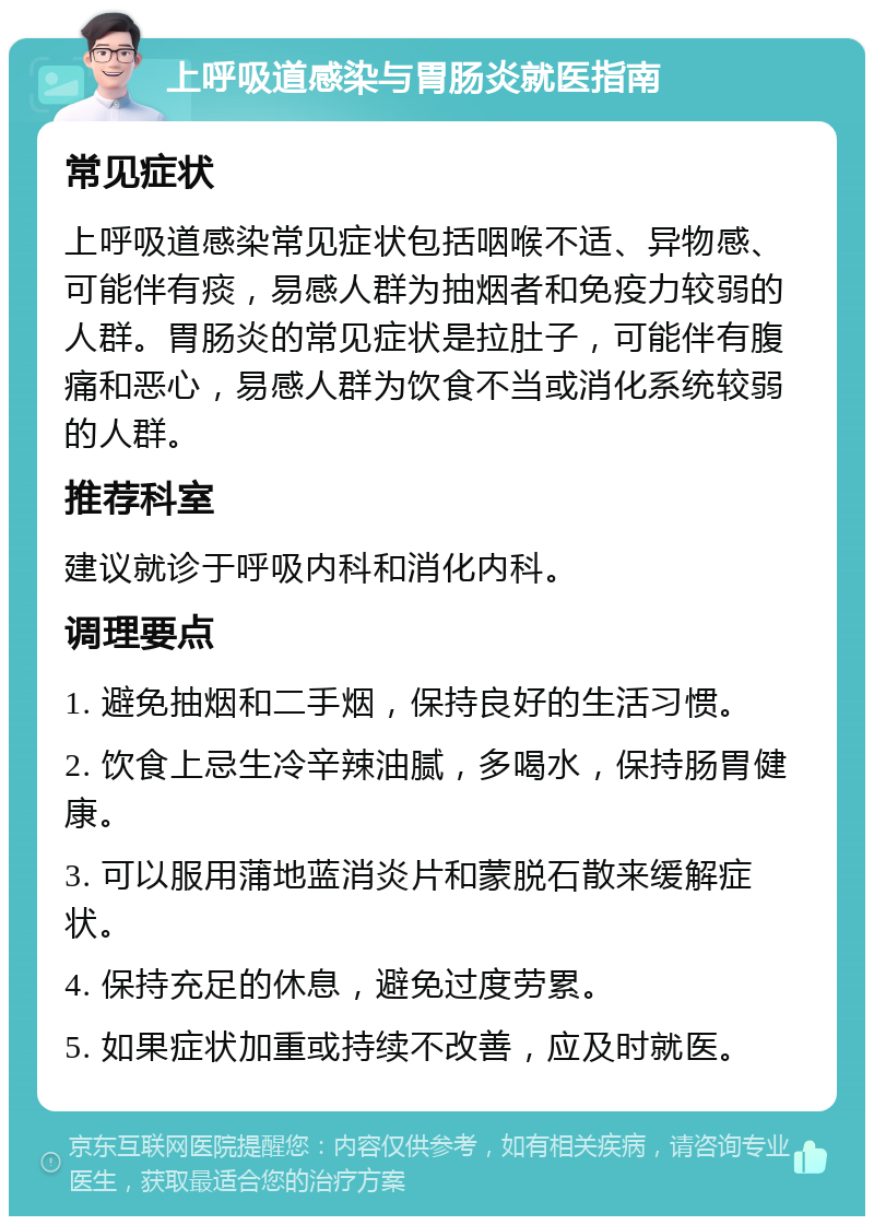 上呼吸道感染与胃肠炎就医指南 常见症状 上呼吸道感染常见症状包括咽喉不适、异物感、可能伴有痰，易感人群为抽烟者和免疫力较弱的人群。胃肠炎的常见症状是拉肚子，可能伴有腹痛和恶心，易感人群为饮食不当或消化系统较弱的人群。 推荐科室 建议就诊于呼吸内科和消化内科。 调理要点 1. 避免抽烟和二手烟，保持良好的生活习惯。 2. 饮食上忌生冷辛辣油腻，多喝水，保持肠胃健康。 3. 可以服用蒲地蓝消炎片和蒙脱石散来缓解症状。 4. 保持充足的休息，避免过度劳累。 5. 如果症状加重或持续不改善，应及时就医。