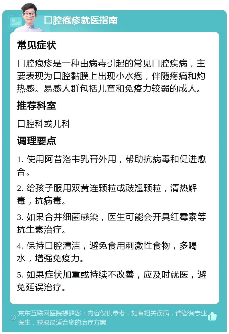 口腔疱疹就医指南 常见症状 口腔疱疹是一种由病毒引起的常见口腔疾病，主要表现为口腔黏膜上出现小水疱，伴随疼痛和灼热感。易感人群包括儿童和免疫力较弱的成人。 推荐科室 口腔科或儿科 调理要点 1. 使用阿昔洛韦乳膏外用，帮助抗病毒和促进愈合。 2. 给孩子服用双黄连颗粒或豉翘颗粒，清热解毒，抗病毒。 3. 如果合并细菌感染，医生可能会开具红霉素等抗生素治疗。 4. 保持口腔清洁，避免食用刺激性食物，多喝水，增强免疫力。 5. 如果症状加重或持续不改善，应及时就医，避免延误治疗。