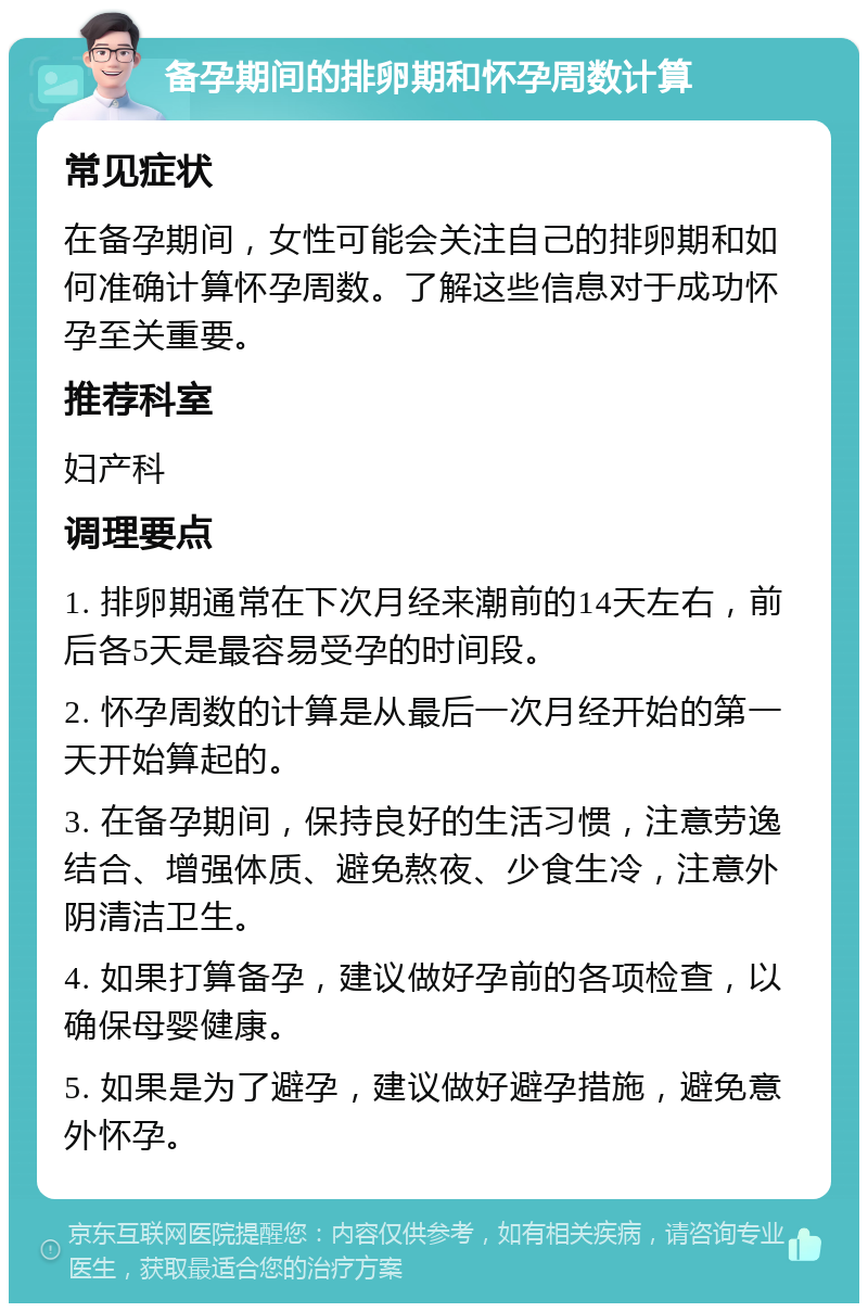 备孕期间的排卵期和怀孕周数计算 常见症状 在备孕期间，女性可能会关注自己的排卵期和如何准确计算怀孕周数。了解这些信息对于成功怀孕至关重要。 推荐科室 妇产科 调理要点 1. 排卵期通常在下次月经来潮前的14天左右，前后各5天是最容易受孕的时间段。 2. 怀孕周数的计算是从最后一次月经开始的第一天开始算起的。 3. 在备孕期间，保持良好的生活习惯，注意劳逸结合、增强体质、避免熬夜、少食生冷，注意外阴清洁卫生。 4. 如果打算备孕，建议做好孕前的各项检查，以确保母婴健康。 5. 如果是为了避孕，建议做好避孕措施，避免意外怀孕。