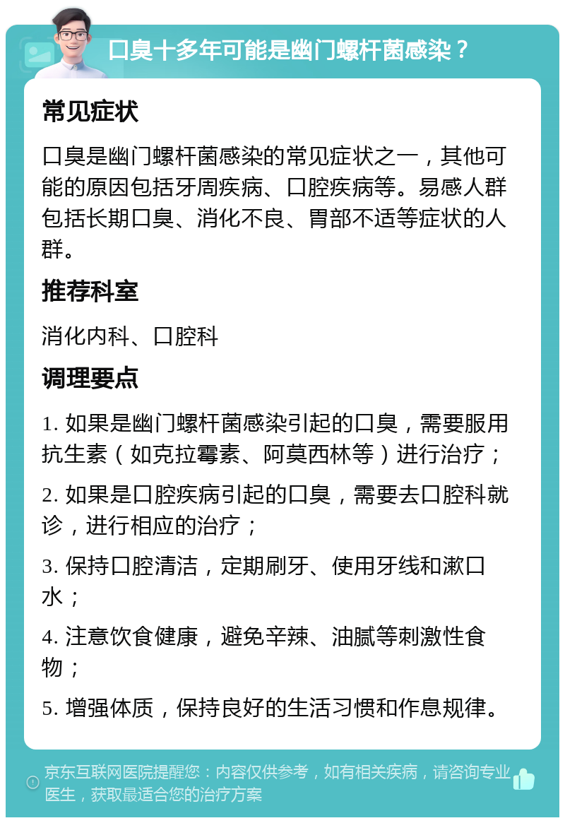 口臭十多年可能是幽门螺杆菌感染？ 常见症状 口臭是幽门螺杆菌感染的常见症状之一，其他可能的原因包括牙周疾病、口腔疾病等。易感人群包括长期口臭、消化不良、胃部不适等症状的人群。 推荐科室 消化内科、口腔科 调理要点 1. 如果是幽门螺杆菌感染引起的口臭，需要服用抗生素（如克拉霉素、阿莫西林等）进行治疗； 2. 如果是口腔疾病引起的口臭，需要去口腔科就诊，进行相应的治疗； 3. 保持口腔清洁，定期刷牙、使用牙线和漱口水； 4. 注意饮食健康，避免辛辣、油腻等刺激性食物； 5. 增强体质，保持良好的生活习惯和作息规律。