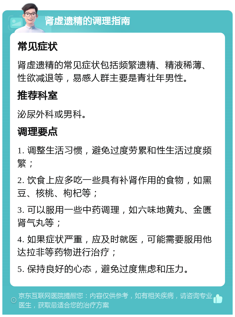 肾虚遗精的调理指南 常见症状 肾虚遗精的常见症状包括频繁遗精、精液稀薄、性欲减退等，易感人群主要是青壮年男性。 推荐科室 泌尿外科或男科。 调理要点 1. 调整生活习惯，避免过度劳累和性生活过度频繁； 2. 饮食上应多吃一些具有补肾作用的食物，如黑豆、核桃、枸杞等； 3. 可以服用一些中药调理，如六味地黄丸、金匮肾气丸等； 4. 如果症状严重，应及时就医，可能需要服用他达拉非等药物进行治疗； 5. 保持良好的心态，避免过度焦虑和压力。