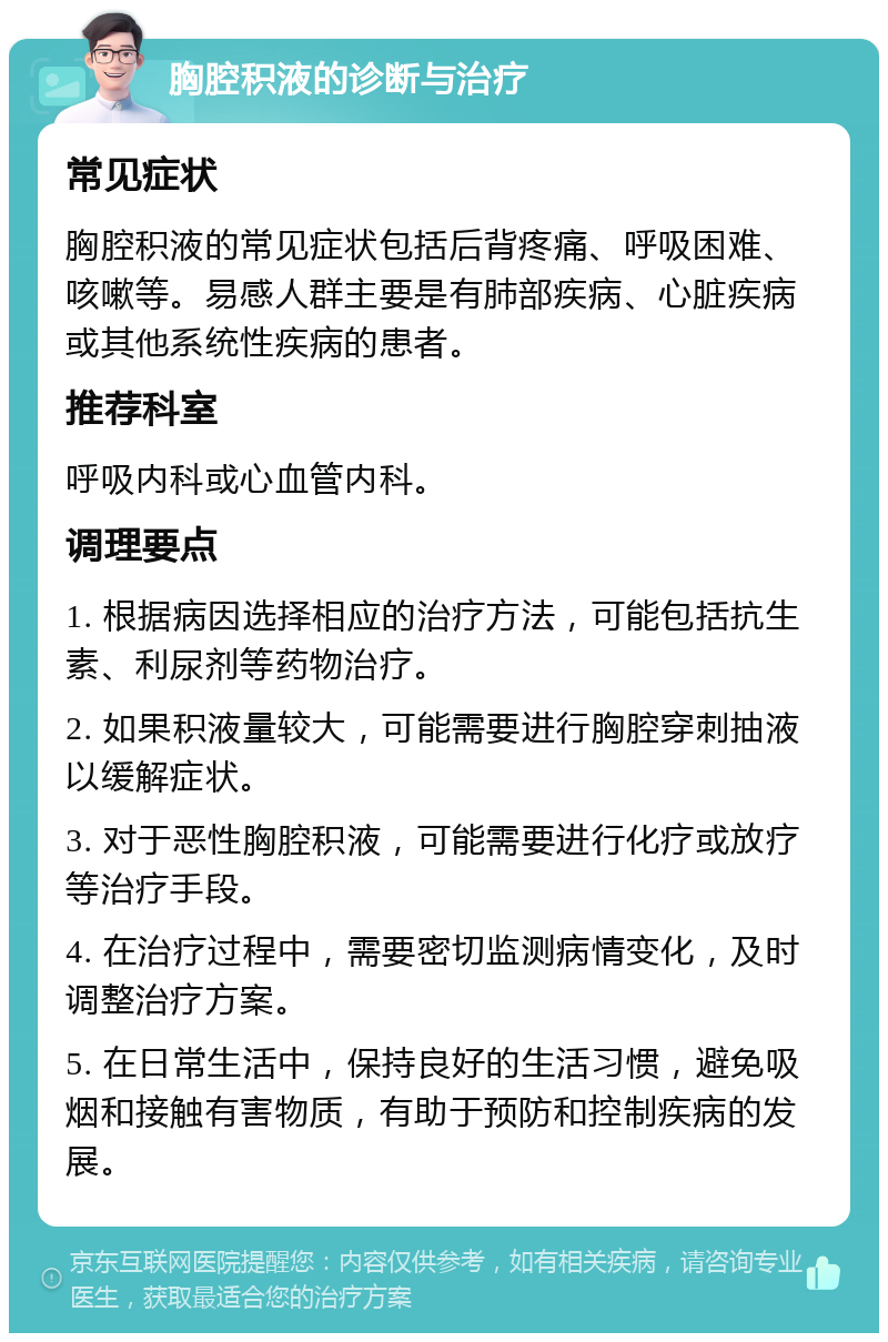 胸腔积液的诊断与治疗 常见症状 胸腔积液的常见症状包括后背疼痛、呼吸困难、咳嗽等。易感人群主要是有肺部疾病、心脏疾病或其他系统性疾病的患者。 推荐科室 呼吸内科或心血管内科。 调理要点 1. 根据病因选择相应的治疗方法，可能包括抗生素、利尿剂等药物治疗。 2. 如果积液量较大，可能需要进行胸腔穿刺抽液以缓解症状。 3. 对于恶性胸腔积液，可能需要进行化疗或放疗等治疗手段。 4. 在治疗过程中，需要密切监测病情变化，及时调整治疗方案。 5. 在日常生活中，保持良好的生活习惯，避免吸烟和接触有害物质，有助于预防和控制疾病的发展。